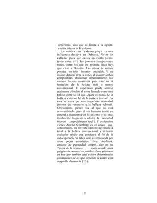 repertorio, sino que se limita a la signifi-
 cación interna de lo externo.
    La música rusa (Mussorgsky) es una
influencia decisiva en Debussy. No es de
extrañar pues que exista un cierto paren-
tesco entre él y los jóvenes compositores
rusos, entre los que en primera línea hay
que citar a Skriabin. Las obras de ambos
poseen un tono interior parecido. Y un
mismo defecto irrita a veces al oyente: ambos
compositores abandonan repentinamente las
nuevas formas musicales para caer en la
tentación de la belleza más o menos
convencional. El espectador puede sentirse
realmente ofendido al verse lanzado como una
pelota sobre la red que separa el bando de la
belleza exterior del de la belleza interior. En
ésta se entra por una imperiosa necesidad
interior de renunciar a la belleza habitual.
Obviamente, parece fea al que no está
acostumbrado, pues el ser humano tiende en
general a mantenerse en lo externo y no está
fácilmente dispuesto a admitir la necesidad
interior (¡especialmente hoy! ). El compositor
vienes Arnold Schönberg es el único que,
actualmente, va por este camino de renuncia
total a la belleza convencional y defiende
cualquier medio que conduzca al fin de la
autoexpresión. Su labor sólo es reconocida por
unos pocos entusiastas. Este charlatán,
ansioso de publicidad, inepto, dice en su
Teoría de la armonía: . . .todo acorde, toda
progresión musical es posible. Pero presiento
ya hoy que también aquí existen determinadas
condiciones de las que depende si utilizo esta
o aquella disonancia (1 5).




                      32
 