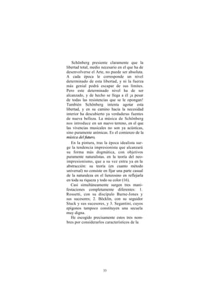 Schönberg presiente claramente que la
libertad total, medio necesario en el que ha de
desenvolverse el Arte, no puede ser absoluta.
A cada época le corresponde un nivel
determinado de esta libertad, y ni la fuerza
más genial podrá escapar de sus límites.
Pero este determinado nivel ha de ser
alcanzado, y de hecho se llega a él ¡a pesar
de todas las resistencias que se le opongan!
También Schönberg intenta agotar esta
libertad, y en su camino hacia la necesidad
interior ha descubierto ya verdaderas fuentes
de nueva belleza. La música de Schönberg
nos introduce en un nuevo terreno, en el que
las vivencias musicales no son ya acústicas,
sino puramente anímicas. Es el comienzo de la
música del futuro,
   En la pintura, tras la época idealista sur-
ge la tendencia impresionista que alcanzará
su forma más dogmática, con objetivos
puramente naturalistas. en la teoría del neo-
impresionismo, que a su vez entra ya en la
abstracción: su teoría (en cuanto método
universal) no consiste en fijar una parte casual
de la naturaleza en el lienzosino en reflejarla
en toda su riqueza y todo su color (16).
   Casi simultáneamente surgen tres mani-
festaciones completamente diferentes: 1.
Rossetti, con su discípulo Burne-Jones y
sus sucesores; 2. Böcklin, con su seguidor
Stuck y sus sucesores, y 3. Segantini, cuyos
epígonos tampoco constituyen una secuela
muy digna.
   He escogido precisamente estos tres nom-
bres por considerarlos característicos de la




                      33
 