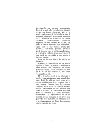 investigación en terrenos no-materiales.
Rossetti se unió a los prerrafaelistas e intentó
revivir sus formas abstractas. Böcklin se
situó en el terreno de la Mitología y de la
Leyenda, revistiendo a sus figuras abstractas
— a diferencia de Rossetti— de formas
corpóreas       exuberantemente      concretas.
Segantini, el más concreto de los tres, tor-
naba a formas naturales que elaboraba a
veces hasta el más mínimo detalle (por
ejemplo, cordilleras, piedras, animales,
etc.). Siempre supo crear figuras abstractas,
a pesar de la evidente forma concreta, por lo
cual quizá sea en realidad el más inmaterial
de estos artistas.
   Esos son los que buscan lo interior en
lo exterior.
   Cézanne, el investigador de las nuevas
leyes de la forma, se planteó el problema de
modo distinto, más propio de los medios
pictóricos puros. Podía convertir una taza
de té en un ser animado o, más bien,
reconocerlo en ella.
   Elevó la nature morte a una altura en la
que las cosas exteriormente muertas cobraban
vida. Trató los objetos como seres vivos
porque poseía el don de ver en todos ellos la
vida interior. Cezanne crea la expresión
cromática de las cosas, su cualidad pictórica
interna, insertándola en una totalidad que
eleva a fórmula de resonancia abstracta,
plena de armonía y a veces puramente
matemática. Lo representado no es un
hombre, ni una manzana, ni un árbol, sino
que todos esos elementos son utilizados por
el artista para crear un objeto de resonancia
interior pictórica que consti-




                      34
 