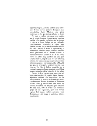 tuya una imagen. Así llama también a sus obras
uno de los nuevos pintores franceses más
importantes, Henri Matisse, que pinta
imágenes en las que quiere reflejar lo divino
( 1 7 ) , para lo cual no precisa de otros medios
que el objeto (persona o cosa), como punto de
partida, y los medios exclusivos de la pintura:
el color y la forma. Guiado por sus cualidades
específicamente personales y, como buen
francés, dotado de un extraordinario sentido
del color, Matisse da a éste la supremacía y la
importancia central. Como a Debussy, le resulta
difícil prescindir de la belleza clásica: el
impresionismo ha calado en él. Y así como
entre sus obras hay cuadros de una gran
viveza interior, impulsados por un estímulo
interno, hay otros que responden únicamente a
estímulos externos (¡cómo recuerdan a Manet!),
que poseen principal o exclusivamente vida
externa. En ellos la belleza específica de la
pintura francesa, refinada, exquisita y melódica,
alcanza una altura fría, más allá de las nubes.
    En esta belleza convencional nunca cae el
otro gran parisién, el español Pablo Picasso.
Siguiendo siempre los imperativos de la
autoexpresión, y a veces arrastrado por ellos
violentamente, Picasso se mueve de un medio
externo a otro, y aunque entre éstos medie un
abismo, lo saltará sin dificultad para situarse
del otro lado, ante el horror del numeroso
grupo de sus seguidores, que casi habían
logrado darle alcance y ahora vuelven a verse
distanciados. Así surge el cubismo, último
movimiento




                       35
 
