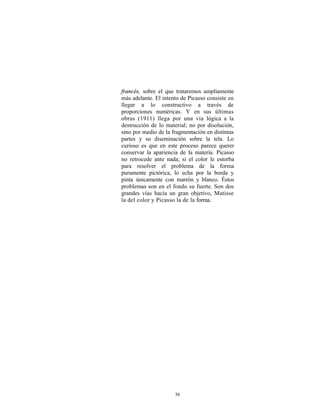 francés, sobre el que trataremos ampliamente
más adelante. El intento de Picasso consiste en
llegar a lo constructivo a través de
proporciones numéricas. Y en sus últimas
obras (1911) llega por una vía lógica a la
destrucción de lo material; no por disolución,
sino por medio de la fragmentación en distintas
partes y su diseminación sobre la tela. Lo
curioso es que en este proceso parece querer
conservar la apariencia de la materia. Picasso
no retrocede ante nada; si el color le estorba
para resolver el problema de la forma
puramente pictórica, lo echa por la borda y
pinta únicamente con marrón y blanco. Éstos
problemas son en el fondo su fuerte. Son dos
grandes vías hacia un gran objetivo, Matisse
la del color y Picasso la de la forma.




                      36
 