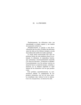 III.   LA PIRÁMIDE




     Paulatinamente, las diferentes artes van
 encontrando su propio espacio y sus medios
 de expresión exclusivos.
    Paradójicamente, es gracias a esta diver-
 sificación que las artes se hallen tan próximas
 unas de otras en los últimos tiempos, en esta
 hora última del cambio de rumbo espiritual.
    Lo hasta ahora mencionado han sido los
primeros brotes de esta tendencia hacia lo no-
natural, lo abstracto, la naturaleza interior,
que consciente o inconscientemente responde
a la frase de Sócrates: ¡Conócete a ti mismo!
Conscientemente o no, los artistas vuelven su
atención hacia su material propio, estudian y
analizan en su balanza espiritual el valor
interno de los elementos con los que pueden
crear.
    Esto produce espontáneamente su con-
secuencia natural: la comparación de los
propios elementos con los de otras artes.
La enseñanza más valiosa la da la música.
Casi sin excepciones, la música ha sido




                      37
 
