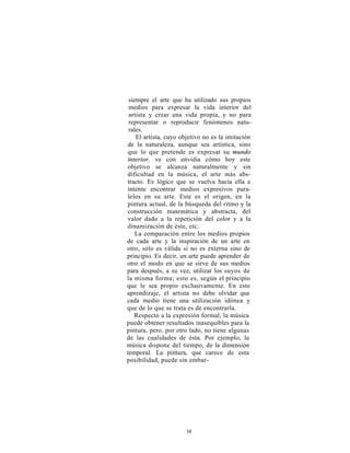 siempre el arte que ha utilizado sus propios
 medios para expresar la vida interior del
 artista y crear una vida propia, y no para
 representar o reproducir fenómenos natu-
 rales.
    El artista, cuyo objetivo no es la imitación
de la naturaleza, aunque sea artística, sino
que lo que pretende es expresar su mundo
interior, ve con envidia cómo hoy este
objetivo se alcanza naturalmente y sin
dificultad en la música, el arte más abs-
tracto. Es lógico que se vuelva hacia ella e
intente encontrar medios expresivos para-
lelos en su arte. Este es el origen, en la
pintura actual, de la búsqueda del ritmo y la
construcción matemática y abstracta, del
valor dado a la repetición del color y a la
dinamización de éste, etc.
    La comparación entre los medios propios
de cada arte y la inspiración de un arte en
otro, sólo es válida si no es externa sino de
principio. Es decir, un arte puede aprender de
otro el modo en que se sirve de sus medios
para después, a su vez, utilizar los suyos de
la misma forma; esto es, según el principio
que le sea propio exclusivamente. En este
aprendizaje, el artista no debe olvidar que
cada medio tiene una utilización idónea y
que de lo que se trata es de encontrarla.
   Respecto a la expresión formal, la música
puede obtener resultados inasequibles para la
pintura, pero, por otro lado, no tiene algunas
de las cualidades de ésta. Por ejemplo, la
música dispone del tiempo, de la dimensión
temporal. La pintura, que carece de esta
posibilidad, puede sin embar-




                      38
 