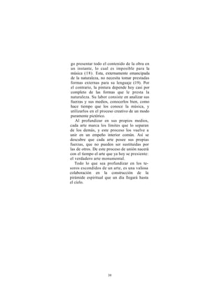 go presentar todo el contenido de la obra en
un instante, lo cual es imposible para la
música (18). Esta, externamente emancipada
de la naturaleza, no necesita tomar prestadas
formas externas para su lenguaje (19). Por
el contrario, la pintura depende hoy casi por
completo de las formas que le presta la
naturaleza. Su labor consiste en analizar sus
fuerzas y sus medios, conocerlos bien, como
hace tiempo que los conoce la música, y
utilizarlos en el proceso creativo de un modo
puramente pictórico.
    Al profundizar en sus propios medios,
cada arte marca los límites que lo separan
de los demás, y este proceso los vuelve a
unir en un empeño interior común. Así se
descubre que cada arte posee sus propias
fuerzas, que no pueden ser sustituidas por
las de otros. De este proceso de unión nacerá
con el tiempo el arte que ya hoy se presiente:
el verdadero arte monumental.
   Todo lo que sea profundizar en los te-
soros escondidos de un arte, es una valiosa
colaboración en la construcción de la
pirámide espiritual que un día llegará hasta
el cielo.




                     39
 