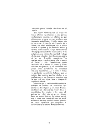 del color puede también convertirse en vi-
 vencia.
    Los objetos habituales son los únicos que
tienen efectos superficiales en una persona
medianamente sensible. Los objetos que per-
cibimos por primera vez nos producen una
impresión psicológica. El niño, como todo
es nuevo para él, percibe así el mundo. Ve la
llama y se siente atraído por ella, al querer
tocarla se quema, y le producirá miedo y
respeto en lo sucesivo. Luego aprenderá que
el fuego posee cualidades útiles además de las
peligrosas, que elimina la oscuridad y alarga
el día, que calienta y hace la comida, aparte
de ser un divertido espectáculo. Tras
realizar estas experiencias se sabe lo que es
el fuego y este conocimiento queda
integrado en la mente. El interés y la cu-
riosidad desaparecen, y las cualidades que
posee como espectáculo no encuentran
más que indiferencia. Así es como el mundo
va perdiendo su misterio. Sabemos que los
árboles dan sombra, que los caballos y los
coches corren, que los perros muerden, que
la luna está muy lejos y que la imagen del
espejo no es real.
   A medida que el ser humano se desarrolla,
aumenta el número de cualidades que
atribuye a los objetos y los seres. Cuando
se alcanza un alto nivel de desarrollo de la
sensibilidad, los objetos y los seres ad-
quieren un valor interior y, por último,
hasta un sonido interno. Lo mismo sucede
con el color, que cuando el nivel de sensi-
bilidad no es muy alto únicamente produce
un efecto superficial, que desaparece al
desaparecer el estímulo. Aunque también




                     41
 