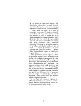 a este nivel se tenga que matizar. Por
 ejemplo, los colores claros atraen la vista con
 una intensidad y una fuerza que es mayor
 aún en los colores cálidos; el bermellón atrae
 y excita como la llama, a la que se
 contempla con avidez. El estridente amarillo
 limón duele a la vista como el tono alto de
 una trompeta al oído, la mirada no podrá
 fijarse y buscará la calma profunda del azul o
 el verde. En un nivel de sensibilidad
 superior, este efecto elemental trae consigo
 otro más profundo: una conmoción
 emocional. Entramos en la consideración de.
 2.—el efecto psicológico producido por el
 color. La fuerza psicológica del color
 provoca una vibración anímica. La fuerza
 física elemental es la vía por la que el color
 llega al alma.
    Cabe plantearse si este segundo efecto
es realmente directo, como suponemos más
arriba, o se produce por asociación. Al estar
el alma inseparablemente unida al cuerpo, es
posible que una conmoción psíquica provoque
otra correspondiente por asociación. Por
ejemplo, el color rojo puede provocar una
vibración anímica parecida a la del fuego,
con el que se le asocia comúnmente. El rojo
cálido quizá sea excitante, hasta el punto de
que puede ser doloroso, por su parecido
con la sangre. El color, en este caso,
recuerda a otro agente físico que produce
un efecto psíquico doloroso.
   Si esto fuera así, podríamos explicar sin
dificultad, mediante la asociación, los efectos
físicos del color no sólo sobre el sentido de
la vista, sino también sobre los de-




                      42
 