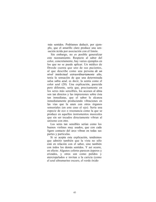 más sentidos. Podríamos deducir, por ejem-
 plo, que el amarillo claro produce una sen-
 sación ácida por asociación con el limón.
    Sin embargo, no es posible generalizar
este razonamiento. Respecto al sabor del
color, concretamente, hay varios ejemplos en
los que no se puede aplicar. Un médico de
Dresde cuenta que uno de sus pacientes,
al que describe como una persona de un
nivel intelectual extraordinariamente alto,
tenía la sensación de que una determinada
salsa sabía azul, es decir, la sentía como el
color azul (20). Una explicación, parecida
pero diferente, sería que, precisamente en
los seres más sensibles, los accesos al alma
son tan directos y las impresiones sobre ésta
tan inmediatas, que el sabor le alcanza
inmediatamente produciendo vibraciones en
las vías que la unen con otros órganos
sensoriales (en este caso el ojo). Sería una
especie de eco o resonancia como la que se
produce en aquellos instrumentos musicales
que sin ser tocados directamente vibran al
unísono con otro.
   Los seres tan sensibles serían como los
buenos violines muy usados, que con cada
ligero contacto del arco vibran en todas sus
partes y partículas.
   Si se acepta esta explicación, tendremos
que admitir también que la vista no sólo
está en relación con el sabor, sino también
con todos los demás sentidos. Y así ocurre,
en efecto. Algunos colores parecen ásperos y
erizados, y otros son como pulidos y
aterciopelados e invitan a la caricia (como
el azul ultramarino oscuro, el verde óxido




                     43
 