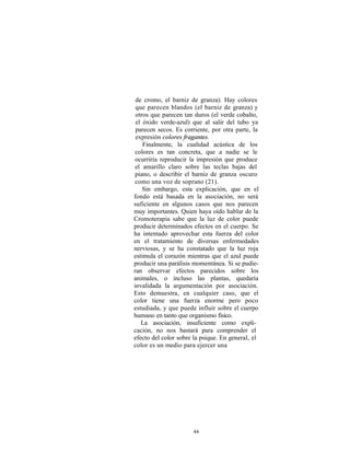 de cromo, el barniz de granza). Hay colores
 que parecen blandos (el barniz de granza) y
 otros que parecen tan duros (el verde cobalto,
 el óxido verde-azul) que al salir del tubo ya
 parecen secos. Es corriente, por otra parte, la
 expresión colores fragantes.
    Finalmente, la cualidad acústica de los
 colores es tan concreta, que a nadie se le
 ocurriría reproducir la impresión que produce
 el amarillo claro sobre las teclas bajas del
 piano, o describir el barniz de granza oscuro
 como una voz de soprano (21).
    Sin embargo, esta explicación, que en el
fondo está basada en la asociación, no será
suficiente en algunos casos que nos parecen
muy importantes. Quien haya oído hablar de la
Cromoterapia sabe que la luz de color puede
producir determinados efectos en el cuerpo. Se
ha intentado aprovechar esta fuerza del color
en el tratamiento de diversas enfermedades
nerviosas, y se ha constatado que la luz roja
estimula el corazón mientras que el azul puede
producir una parálisis momentánea. Si se pudie-
ran observar efectos parecidos sobre los
animales, o incluso las plantas, quedaría
invalidada la argumentación por asociación.
Esto demuestra, en cualquier caso, que el
color tiene una fuerza enorme pero poco
estudiada, y que puede influir sobre el cuerpo
humano en tanto que organismo físico.
   La asociación, insuficiente como expli-
cación, no nos bastará para comprender el
efecto del color sobre la psique. En general, el
color es un medio para ejercer una




                      44
 