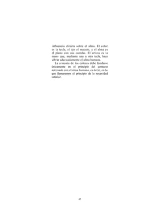 influencia directa sobre el alma. El color
es la tecla, el ojo el macuto, y el alma es
el piano con sus cuerdas. El artista es la
mano que, mediante una u otra tecla, hace
vibrar adecuadamente el alma humana.
   La armonía de los colores debe fundarse
únicamente en el principio del contacto
adecuado con el alma humana, es decir, en lo
que llamaremos el principio de la necesidad
interior.




                     45
 