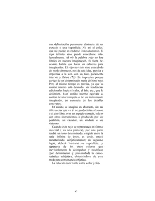 mo delimitación puramente abstracta de un
espacio o una superficie. No así el color,
que no puede extenderse ilimitadamente. El
rojo infinito sólo puede concebirse inte-
lectualmente. Al oír la palabra rojo no hay
límites en nuestra imaginación. Si fuera ne-
cesario habría que hacer un esfuerzo para
imaginarlos. El rojo no visto sino concebido
de modo abstracto, nos da una idea, precisa e
imprecisa a la vez, con un tono puramente
interior y físico (23). Es imprecisa porque
carece de un determinado matiz del tono rojo.
Pero al mismo tiempo es precisa, ya que su
sonido interno está desnudo, sin tendencias
adicionales hacia el calor, el frío, etc., que lo
delimiten. Este sonido interno equivale al
sonido de una trompeta o de un instrumento
imaginado, en ausencia de los detalles
concretos.
   El sonido se imagina en abstracto, sin las
diferencias que en él se producirían al sonar
o al aire libre, o en un espacio cerrado, solo o
con otros instrumentos, o producido por un
postillón, un cazador, un soldado o un
virtuoso.
   Cuando este rojo se reproduzca en forma
material ( en una pintura), por una parte
tendrá un tono determinado, elegido entre la
serie infinita de éstos, es decir, estará
caracterizado subjetivamente; en segundo
lugar, deberá limitarse su superficie, y
separarse de los otros colores que
inevitablemente le acompañan y modifican
(por delimitación y proximidad) la carac-
terística subjetiva, obteniéndose de este
modo una consonancia objetiva.
   La relación inevitable entre color y for-




                       47
 