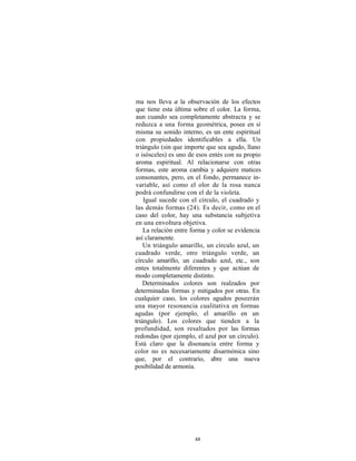 ma nos lleva a la observación de los efectos
que tiene esta última sobre el color. La forma,
aun cuando sea completamente abstracta y se
reduzca a una forma geométrica, posee en sí
misma su sonido interno, es un ente espiritual
con propiedades identificables a ella. Un
triángulo (sin que importe que sea agudo, llano
o isósceles) es uno de esos entés con su propio
aroma espiritual. Al relacionarse con otras
formas, este aroma cambia y adquiere matices
consonantes, pero, en el fondo, permanece in-
variable, así como el olor de la rosa nunca
podrá confundirse con el de la violeta.
    Igual sucede con el círculo, el cuadrado y
las demás formas (24). Es decir, como en el
caso del color, hay una substancia subjetiva
en una envoltura objetiva.
    La relación entre forma y color se evidencia
así claramente.
    Un triángulo amarillo, un círculo azul, un
cuadrado verde, otro triángulo verde, un
círculo amarillo, un cuadrado azul, etc., son
entes totalmente diferentes y que actúan de
modo completamente distinto.
    Determinados colores son realzados por
determinadas formas y mitigados por otras. En
cualquier caso, los colores agudos poseerán
una mayor resonancia cualitativa en formas
agudas (por ejemplo, el amarillo en un
triángulo). Los colores que tienden a la
profundidad, son resaltados por las formas
redondas (por ejemplo, el azul por un círculo).
Está claro que la disonancia entre forma y
color no es necesariamente disarmónica sino
que, por el contrario, abre una nueva
posibilidad de armonía.




                      48
 
