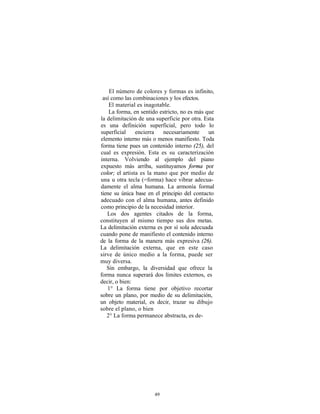 El número de colores y formas es infinito,
 así como las combinaciones y los efectos.
    El material es inagotable.
    La forma, en sentido estricto, no es más que
la delimitación de una superficie por otra. Esta
es una definición superficial, pero todo lo
superficial     encierra   necesariamente     un
elemento interno más o menos manifiesto. Toda
forma tiene pues un contenido interno (25), del
cual es expresión. Esta es su caracterización
interna. Volviendo al ejemplo del piano
expuesto más arriba, sustituyamos forma por
color; el artista es la mano que por medio de
una u otra tecla (=forma) hace vibrar adecua-
damente el alma humana. La armonía formal
tiene su única base en el principio del contacto
adecuado con el alma humana, antes definido
como principio de la necesidad interior.
   Los dos agentes citados de la forma,
constituyen al mismo tiempo sus dos metas.
La delimitación externa es por sí sola adecuada
cuando pone de manifiesto el contenido interno
de la forma de la manera más expresiva (26).
La delimitación externa, que en este caso
sirve de único medio a la forma, puede ser
muy diversa.
   Sin embargo, la diversidad que ofrece la
forma nunca superará dos límites externos, es
decir, o bien:
   1° La forma tiene por objetivo recortar
sobre un plano, por medio de su delimitación,
un objeto material, es decir, trazar su dibujo
sobre el plano, o bien
   2° La forma permanece abstracta, es de-




                      49
 