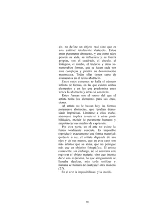 cir, no define un objeto real sino que es
 una entidad totalmente abstracta. Estos
 entes puramente abstractos, y que como tales
 poseen su vida, su influencia y su fuerza
 propias, son el cuadrado, el círculo, el
 triángulo, el rombo, el trapecio y otras in-
 numerables formas, que se hacen cada vez
 más complejas y pierden su denominación
 matemática. Todas ellas tienen carta de
 ciudadanía en el reino abstracto.
    Entre estos extremos se halla el número
infinito de formas, en las que existen ambos
elementos y en las que predomina unas
veces lo abstracto y otras lo concreto.
    Estas formas son el tesoro del que el
artista toma los elementos para sus crea-
ciones.
    Al artista no le bastan hoy las formas
puramente abstractas, que resultan dema-
siado imprecisas. Limitarse a ellas exclu-
sivamente implica renunciar a otras posi-
bilidades, excluir lo puramente humano y
empobrecer sus medios de expresión.
    Por otra parte, en el arte no existe la
forma totalmente concreta. Es imposible
reproducir exactamente una forma material:
quiéralo o no, el artista depende de sus
ojos y de sus manos, que en este caso son
más artistas que su alma, que no persigue
más que un objetivo fotográfico. El artista
consciente, sin embargo, no se contenta con
registrar el objeto material sino que intenta
darle una expresión, lo que antiguamente se
llamaba idealizar, más tarde estilizar y
mañana se llamará de cualquier otra manera
(27).
    En el arte la imposibilidad, y la inutili-




                      50
 