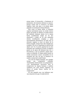 primer plano. El desarrollo, y finalmente el
predominio, del elemento abstracto es natural,
porque cuanto más se renuncia a la forma
orgánica, tanto más pasa a un primer plano
ganando en resonancia la forma abstracta.
   Pero como ya hemos dicho, el elemento
orgánico permanente posee un sonido interno
propio que puede ser idéntico al sonido interno
del elemento abstracto dentro de la misma
forma (combinación simple de los dos
elementos) o puede ser de otra naturaleza
distinta (combinación compleja y quizá
necesariamente disarmónica). En todo caso, el
elemento orgánico se hace oír dentro de la
forma escogida, aunque haya sido relegado por
completo. Por eso es importante la elección del
objeto real. En el acorde espiritual de los dos
elementos que constituyen la forma, el orgánico
puede ser un apoyo del abstracto (por con- o
di-sonancia), o por el contrario, puede repre-
sentar un obstáculo. El objeto puede formar un
sonido meramente casual, susceptible de ser
sustituido por otro sin que se produzca un
cambio esencial del sonido básico.
   Una serie de figuras humanas, por ejemplo,
forman      una      composición       romboide.
Analizándola intuitivamente nos preguntamos:
¿son absolutamente necesarias para la
composición las figuras humanas o podrían
cambiarse por otras formas orgánicas sin
alterar el sonido básico interior de la
composición?
   En este segundo caso, nos hallamos ante
una situación en la que el sonido del ob-




                      52
 