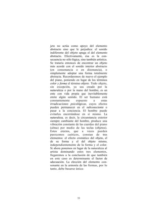 jeto no actúa como apoyo del elemento
abstracto sino que le perjudica: el sonido
indiferente del objeto apaga el del elemento
abstracto. Efectivamente, ésa es la con-
secuencia no sólo lógica, sino también artística.
Se trataría entonces de encontrar un objeto
más acorde con el sonido interior abstracto
(en consonancia o en disonancia), o
simplemente adoptar una forma totalmente
abstracta. Recordaremos de nuevo el ejemplo
del piano, poniendo en lugar de los términos
color y forma el término objeto. Todo objeto,
sin excepción, ya sea creado por la
naturaleza o por la mano del hombre, es un
ente con vida propia que inevitablemente
emite algún sentido. El ser humano está
constantemente       expuesto       a      estas
irradicaciones psicológicas, cuyos efectos
pueden permanecer en el subconsciente o
pasar a la conciencia. El hombre puede
evitarlos encerrándose en sí mismo. La
naturaleza, es decir, la circunstancia exterior
siempre cambiante del hombre, produce una
vibración constante de las cuerdas del piano
(alma) por medio de las teclas (objetos).
Estos erectos, que a veces pueden
parecemos caóticos, constan de tres
elementos: el efecto cromático del objeto, el
de su forma y el del objeto mismo,
independientemente de la forma y el color.
Si ahora ponemos en lugar de la naturaleza al
artista dominando estos tres elementos,
llegaremos a la conclusión de que también
en este caso es determinante el factor de
adecuación. La elección del elemento con-
sonante en la armonía de las formas, por lo
tanto, debe basarse única-




                       53
 