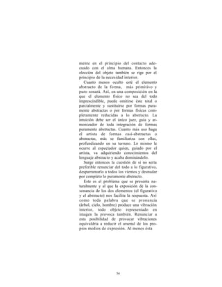 mente en el principio del contacto ade-
cuado con el alma humana. Entonces la
elección del objeto también se rige por el
principio de la necesidad interior.
   Cuanto menos oculto esté el elemento
abstracto de la forma, más primitivo y
puro sonará. Así, en una composición en la
que el elemento físico no sea del todo
imprescindible, puede omitirse éste total o
parcialmente y sustituirse por formas pura-
mente abstractas o por formas físicas com-
pletamente reducidas a lo abstracto. La
intuición debe ser el único juez, guía y ar-
monizador de toda integración de formas
puramente abstractas. Cuanto más uso haga
el artista de formas casi-abstractas o
abstractas, más se familiariza con ellas,
profundizando en su terreno. Lo mismo le
ocurre al espectador quien, guiado por el
artista, va adquiriendo conocimientos del
lenguaje abstracto y acaba dominándolo.
   Surge entonces la cuestión de si no sería
preferible renunciar del todo a lo figurativo,
desparramarlo a todos los vientos y desnudar
por completo lo puramente abstracto.
   Este es el problema que se presenta na-
turalmente y al que la exposición de la con-
sonancia de los dos elementos (el figurativo
y el abstracto) nos facilita la respuesta. Así
como toda palabra que se pronuncia
(árbol, cielo, hombre) produce una vibración
interior, todo objeto representado en
imagen la provoca también. Renunciar a
esta posibilidad de provocar vibraciones
equivaldría a reducir el arsenal de los pro-
pios medios de expresión. Al menos ésta




                     54
 
