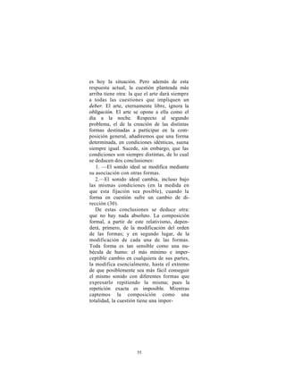 es hoy la situación. Pero además de esta
respuesta actual, la cuestión planteada más
arriba tiene otra: la que el arte dará siempre
a todas las cuestiones que impliquen un
deber. El arte, eternamente libre, ignora la
obligación. El arte se opone a ella como el
día a la noche. Respecto al segundo
problema, el de la creación de las distintas
formas destinadas a participar en la com-
posición general, añadiremos que una forma
determinada, en condiciones idénticas, suena
siempre igual. Sucede, sin embargo, que las
condiciones son siempre distintas, de lo cual
se deducen dos conclusiones:
   1. —El sonido ideal se modifica mediante
su asociación con otras formas.
   2.—El sonido ideal cambia, incluso bajo
las mismas condiciones (en la medida en
que esta fijación sea posible), cuando la
forma en cuestión sufre un cambio de di-
rección (30).
   De estas conclusiones se deduce otra:
que no hay nada absoluto. La composición
formal, a partir de este relativismo, depen-
derá, primero, de la modificación del orden
de las formas; y en segundo lugar, de la
modificación de cada una de las formas.
Toda forma es tan sensible como una nu-
bécula de humo: el más mínimo e imper-
ceptible cambio en cualquiera de sus partes,
la modifica esencialmente, hasta el extremo
de que posiblemente sea más fácil conseguir
el mismo sonido con diferentes formas que
expresarlo repitiendo la misma; pues la
repetición exacta es imposible. Mientras
captemos la composición como una
totalidad, la cuestión tiene una impor-




                     55
 