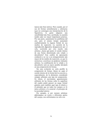 tancia más bien teórica. Pero cuando, por el
uso de formas semiabstractas y abstractas
(que no contengan una interpretación de lo
figurativo),    la   gente    adquiera     una
sensibilidad más fina y profunda, la cuestión
tendrá cada vez mayor importancia práctica.
Por una parte, aumentarán los problemas del
arte, pero al mismo tiempo aumentará
cualitativamente la riqueza formal de sus
medios de expresión. La cuestión de la
reproducción figurativa desaparecerá por sí
sola, sustituida por otra mucho más
artística: ¿hasta qué punto el sonido interno
de una forma determinada está velado o
descubierto? Este cambio de apreciación
conducirá a su vez a un enriquecimiento aún
mayor de los medios de expresión, ya que lo
misterioso constituye un poderoso elemento
artístico. La combinación de lo velado y lo
descubierto será un nuevo posible leit-motiv
en una composición de formas.
   Sin esta evolución no sería posible la
composición de formas. Quien no capte el
sonido interno de la forma (de la concreta y,
especialmente, de la abstracta), considerará
siempre arbitrario este tipo de composición.
En efecto, el movimiento aparentemente
arbitrario de las formas sobre la superficie
del cuadro podrá parecer un juego formal
gratuito; pero también aquí rige el criterio y
el principio que en todos los campos es lo
único artístico y lo esencial: el principio de
la necesidad interior.
   Por ejemplo, si por razones artísticas
deformamos un rostro o diferentes partes
del cuerpo, nos enfrentamos no sólo con




                      56
 