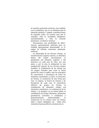 la cuestión puramente pictórica sino también
con la anatómica, que es un obstáculo para la
intención pictórica e impone consideraciones
de segundo orden. En nuestro caso, por el
contrario, todo lo secundario desaparece
automáticamente y sólo lo esencial
permanece: el objetivo artístico.
   Precisamente esta posibilidad de defor-
mación, aparentemente arbitraria pero en
realidad rigurosamente determinable, es el
origen de infinitas creaciones puramente
artísticas.
   La elasticidad de las diversas formas, su
transformación orgánica interna, su dinámica
dentro del cuadro (movimiento), el
predominio del elemento corpóreo o del
abstracto en cada una de ellas, por una
parte, y, por la otra, la ordenación en una
composición general de los diversos grupos
formales; la combinación de las formas con
los grupos formales para crear la forma
general de todo el cuadro; más los principios
de consonancia o disonancia de todos los
elementos enumerados, es decir, el encuentro
de formas, la contención de una forma por
otra, el empuje, la fuerza de arrastre y de
disrupción de cada una, el tratamiento
idéntico de grupos de formas, la
combinación de elementos velados con
elementos manifiestos, la combinación de lo
rítmico y lo arrítmico en un mismo plano, la
combinación de formas abstractas, puramente
geométricas (sencillas o complejas) o
geométricamente        indeterminadas,      la
conjunción de los límites entre las formas
(más o menos señalados), etc. : todos estos
elementos hacen posible la existencia de un




                     57
 