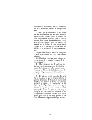 contrapunto puramente gráfico y condu-
cen a él, siguiendo todavía al margen del
color.
    El color, que por sí mismo es un mate-
rial de contrapunto que encierra infinitas
posibilidades, creará, junto al dibujo, el
gran contrapunto pictórico con el que la
pintura llega a una composición que, como
Arte verdaderamente puro, se pondrá al
servicio de lo divino. A esas alturas verti-
ginosas la lleva siempre el mismo guía in-
falible: el principio de la necesidad inte-
rior.
    La necesidad interior tiene su origen en
y está determinada por tres necesidades
místicas:
    1. —El artista, como creador, ha de ex-
presar lo que le es propio (elemento de la
personalidad ).
    2. —El artista, como hijo de su época, ha
de expresar lo que es propio de ella (ele-
mento del estilo, como valor interno, cons-
tituido por el lenguaje de la época más el
lenguaje del país, mientras éste exista co-
mo tal ).
    3.—El artista, como servidor del arte,
 ha de expresar lo que es propio del arte en
 general (elemento de lo pura y eternamente
 artístico que pervive en todos los hombres,
 pueblos y épocas, se manifiesta en las
 obras de arte de cada artista, de cualquier
 nación y época y que, como elemento
 principal del arte, es ajeno al espacio y al
 tiempo). Es suficiente con penetrar en los
 dos primeros elementos con los ojos del es-
 píritu, para que se nos haga patente el ter-
 cero. Entonces comprendemos que una co-




                     58
 