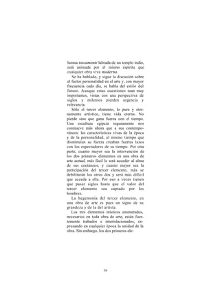 lumna toscamente labrada de un templo indio,
está animada por el mismo espíritu que
cualquier obra viva moderna.
   Se ha hablado, y sigue la discusión sobre
el factor personalidad en el arte y, con mayor
frecuencia cada día, se habla del estilo del
futuro. Aunque estas cuestiones sean muy
importantes, vistas con una perspectiva de
siglos y milenios pierden urgencia y
relevancia.
   Sólo el tercer elemento, lo pura y eter-
namente artístico, tiene vida eterna. No
pierde sino que gana fuerza con el tiempo.
Una escultura egipcia seguramente nos
conmueve más ahora que a sus contempo-
ráneos: las características vivas de la época
y de la personalidad, al mismo tiempo que
disminuían su fuerza creaban fuertes lazos
con los espectadores de su tiempo. Por otra
parte, cuanto mayor sea la intervención de
los dos primeros elementos en una obra de
arte actual, más fácil le será acceder al alma
de sus coetáneos; y cuanto mayor sea la
participación del tercer elemento, más se
debilitarán los otros dos y será más difícil
que acceda a ella. Por eso a veces tienen
que pasar siglos hasta que el valor del
tercer elemento sea captado por los
hombres.
   La hegemonía del tercer elemento, en
una obra de arte es pues un signo de su
grandeza y de la del artista.
   Los tres elementos místicos enumerados,
necesarios en toda obra de arte, están fuer-
temente trabados e interrelacionados, ex-
presando en cualquier época la unidad de la
obra. Sin embargo, los dos primeros ele-




                     59
 