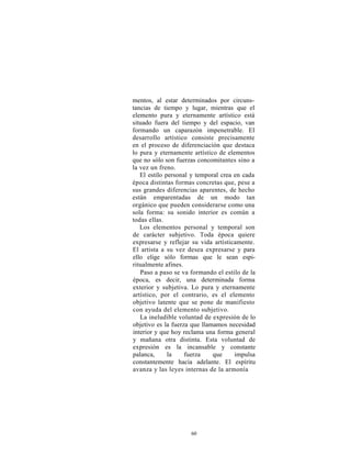 mentos, al estar determinados por circuns-
tancias de tiempo y lugar, mientras que el
elemento pura y eternamente artístico está
situado fuera del tiempo y del espacio, van
formando un caparazón impenetrable. El
desarrollo artístico consiste precisamente
en el proceso de diferenciación que destaca
lo pura y eternamente artístico de elementos
que no sólo son fuerzas concomitantes sino a
la vez un freno.
   El estilo personal y temporal crea en cada
época distintas formas concretas que, pese a
sus grandes diferencias aparentes, de hecho
están emparentadas de un modo tan
orgánico que pueden considerarse como una
sola forma: su sonido interior es común a
todas ellas.
   Los elementos personal y temporal son
de carácter subjetivo. Toda época quiere
expresarse y reflejar su vida artísticamente.
El artista a su vez desea expresarse y para
ello elige sólo formas que le sean espi-
ritualmente afines.
   Paso a paso se va formando el estilo de la
época, es decir, una determinada forma
exterior y subjetiva. Lo pura y eternamente
artístico, por el contrario, es el elemento
objetivo latente que se pone de manifiesto
con ayuda del elemento subjetivo.
   La ineludible voluntad de expresión de lo
objetivo es la fuerza que llamamos necesidad
interior y que hoy reclama una forma general
y mañana otra distinta. Esta voluntad de
expresión es la incansable y constante
palanca,      la    fuerza    que     impulsa
constantemente hacia adelante. El espíritu
avanza y las leyes internas de la armonía




                     60
 