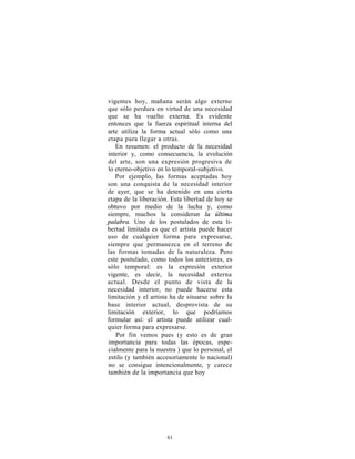 vigentes hoy, mañana serán algo externo
que sólo perdura en virtud de una necesidad
que se ha vuelto externa. Es evidente
entonces que la fuerza espiritual interna del
arte utiliza la forma actual sólo como una
etapa para llegar a otras.
   En resumen: el producto de la necesidad
interior y, como consecuencia, la evolución
del arte, son una expresión progresiva de
lo eterno-objetivo en lo temporal-subjetivo.
   Por ejemplo, las formas aceptadas hoy
son una conquista de la necesidad interior
de ayer, que se ha detenido en una cierta
etapa de la liberación. Esta libertad de hoy se
obtuvo por medio de la lucha y, como
siempre, muchos la consideran la última
palabra. Uno de los postulados de esta li-
bertad limitada es que el artista puede hacer
uso de cualquier forma para expresarse,
siempre que permanezca en el terreno de
las formas tomadas de la naturaleza. Pero
este postulado, como todos los anteriores, es
sólo temporal: es la expresión exterior
vigente, es decir, la necesidad externa
actual. Desde el punto de vista de la
necesidad interior, no puede hacerse esta
limitación y el artista ha de situarse sobre la
base interior actual, desprovista de su
limitación exterior, lo que podríamos
formular así: el artista puede utilizar cual-
quier forma para expresarse.
   Por fin vemos pues (y esto es de gran
importancia para todas las épocas, espe-
cialmente para la nuestra ) que lo personal, el
estilo (y también accesoriamente lo nacional)
no se consigue intencionalmente, y carece
también de la importancia que hoy




                      61
 