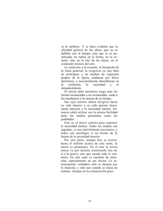 se le atribuye. Y se hace evidente que la
afinidad general de las obras, que no se
debilita con el tiempo, sino que se ve po-
tenciada, no radica en la forma, en lo ex-
terno, sino en la raíz de las raíces, en el
contenido místico del arte.
    La sumisión a la escuela, la búsqueda de
la línea general, la exigencia en una obra
de principios y de medios de expresión
propios de la época, conducen por falsos
derroteros, y necesariamente desembocan en
la     confusión,    la   oscuridad    y   el
enmudecimiento.
    El artista debe mostrarse ciego ante las
formas reconocidas o no reconocidas, sordo a
las enseñanzas y los deseos de su tiempo.
   Sus ojos atentos deben dirigirse hacia
su vida interior y su oído prestar única-
mente atención a la necesidad interior. En-
tonces sabrá utilizar con la misma facilidad
tanto los medios permitidos como los
prohibidos.
   Este es el único camino para expresar
la necesidad mística. Todos los medios son
sagrados, si son interiormente necesarios, y
todos son sacrílegos si no brotan de la
fuente de la necesidad interior.
   Por otra parte, aunque hoy se teorice
hasta el infinito acerca de este tema, la
teoría es prematura. En el arte la teoría
nunca va por delante arrastrando tras de
sí a la praxis, sino que sucede todo lo con-
trario. En arte todo es cuestión de intui-
ción, especialmente en sus inicios. Lo ar-
tísticamente verdadero sólo se alcanza por
la intuición, y más aun cuando se inicia un
camino. Aunque en la construcción gene-




                     62
 