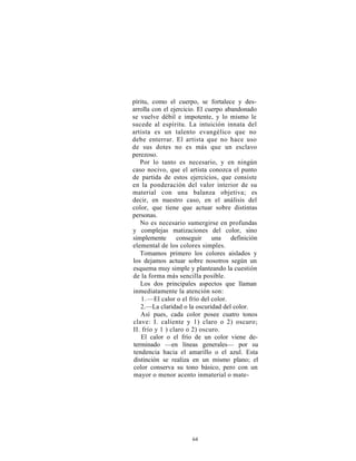 píritu, como el cuerpo, se fortalece y des-
arrolla con el ejercicio. El cuerpo abandonado
se vuelve débil e impotente, y lo mismo le
sucede al espíritu. La intuición innata del
artista es un talento evangélico que no
debe enterrar. El artista que no hace uso
de sus dotes no es más que un esclavo
perezoso.
   Por lo tanto es necesario, y en ningún
caso nocivo, que el artista conozca el punto
de partida de estos ejercicios, que consiste
en la ponderación del valor interior de su
material con una balanza objetiva; es
decir, en nuestro caso, en el análisis del
color, que tiene que actuar sobre distintas
personas.
   No es necesario sumergirse en profundas
y complejas matizaciones del color, sino
simplemente      conseguir     una definición
elemental de los colores simples.
   Tomamos primero los colores aislados y
los dejamos actuar sobre nosotros según un
esquema muy simple y planteando la cuestión
de la forma más sencilla posible.
   Los dos principales aspectos que llaman
inmediatamente la atención son:
    1.—El calor o el frío del color.
   2.—La claridad o la oscuridad del color.
   Así pues, cada color posee cuatro tonos
clave: I. caliente y 1) claro o 2) oscuro;
II. frío y 1 ) claro o 2) oscuro.
    El calor o el frío de un color viene de-
terminado —en líneas generales— por su
tendencia hacia el amarillo o el azul. Esta
distinción se realiza en un mismo plano; el
color conserva su tono básico, pero con un
mayor o menor acento inmaterial o mate-




                     64
 