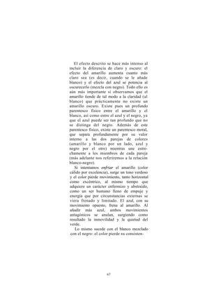 El efecto descrito se hace más intenso al
incluir la diferencia de claro y oscuro: el
efecto del amarillo aumenta cuanto más
claro sea (es decir, cuando se le añade
blanco) y el efecto del azul se potencia al
oscurecerlo (mezcla con negro). Todo ello es
aún más importante si observamos que el
amarillo tiende de tal modo a la claridad (al
blanco) que prácticamente no existe un
amarillo oscuro. Existe pues un profundo
parentesco físico entre el amarillo y el
blanco, así como entre el azul y el negro, ya
que el azul puede ser tan profundo que no
se distinga del negro. Además de este
parentesco físico, existe un parentesco moral,
que separa profundamente por su valor
interno a las dos parejas de colores
(amarillo y blanco por un lado, azul y
negro por el otro) mientras une estre-
chamente a los miembros de cada pareja
(más adelante nos referiremos a la relación
blanco-negro).
   Si intentamos enfriar el amarillo (color
cálido por excelencia), surge un tono verdoso
y el color pierde movimiento, tanto horizontal
como excéntrico, al mismo tiempo que
adquiere un carácter enfermizo y abstraído,
como un ser humano lleno de empuje y
energía que por circunstancias externas se
viera frenado y limitado. El azul, con su
movimiento opuesto, frena al amarillo. Al
añadir más azul, ambos movimientos
antagónicos se anulan, surgiendo como
resultado la inmovilidad y la quietud del
verde.
   Lo mismo sucede con el blanco mezclado
 con el negro: el color pierde su consisten-




                     67
 