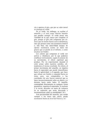 cía y aparece el gris, que por su valor moral
se asemeja al verde.
   En el verde, sin embargo, se ocultan el
amarillo y el azul como fuerzas latentes
que pueden resurgir. El verde posee una
vitalidad de la que carece por completo el
gris, porque el gris está compuesto por co-
lores que no tienen fuerza activa (dinámica),
sino que poseen como una resistencia inmóvil
o, más bien, una inmovilidad incapaz de
oponer resistencia (como un muro tan
grueso que se pierde en el infinito, o como
un pozo sin fondo).
   Los colores que componen el verde son
activos y dinámicos, por lo que podemos
establecer teóricamente, según el carácter de
su movimiento, el efecto espiritual que
produce. Por vía experimental, dejando al
color actuar sobre nuestros sentidos, ob-
tendremos el mismo resultado. En efecto, el
primer movimiento del amarillo, un impulso
hacia el espectador que puede intensificarse
hasta la agresividad, y el segundo, que hace
que rebase sus límites y expanda fuerza en
torno suyo, son comparables a las
cualidades de una fuerza material que se
lance inconscientemente sobre un objeto y se
derrame hacia todos lados. El amarillo,
contemplado directamente en cualquier forma
geométrica, inquieta al espectador, le molesta
y le excita, descubre un matiz de violencia
en su expresión que actúa descarada e
insistentemente sobre su sensibilidad ( 34 ).
   Esta peculiaridad del amarillo, que tiende
siempre a los tonos más claros, puede
acentuarse hasta un nivel de Fuerza y es-




                     68
 