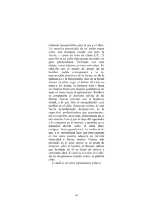 tridencia insoportables para el ojo y el alma.
Un amarillo potenciado de tal modo suena
como una trompeta tocada con toda la
fuerza, o como un tono de clarín (35). El
amarillo es un color típicamente terrestre sin
gran profundidad. Enfriado con azul
adopta, como dijimos, un tono enfermizo. En
relación con el estado de ánimo de un
hombre, podría corresponder a la re-
presentación cromática de la locura; no de la
melancolía o la hipocondría, sino de la locura
furiosa, la rabia ciega, el delirio. El enfermo
ataca a los demás, lo destruye todo y lanza
sus fuerzas físicas por doquier gastándolas sin
meta ni límite hasta el agotamiento. También
es comparable al derroche salvaje de las
últimas fuerzas estivales con la hojarasca
otoñal, a la que falta el tranquilizador azul
perdido en el cielo. Aparecen colores de una
fuerza desenfrenada, desprovistos de la
capacidad profundizadora que encontramos,
por el contrario, en el azul, teóricamente en su
movimiento físico ( que lo aleja del espectador
y lo concentra en sí mismo), y también en su
actuación directa sobre el alma (bajo
cualquier forma geométrica ). La tendencia del
azul a la profundidad hace que precisamente
en los tonos oscuros adquiera su máxima
intensidad y fuerza interior. Cuanto más
profundo es el azul, mayor es su poder de
atracción sobre el hombre, la llamada infinita
que despierta en él un deseo de pureza e
inmaterialidad. El azul es el color del cielo,
así lo imaginamos cuando oímos la palabra
cielo.
   El azul es el color típicamente celeste




                      69
 