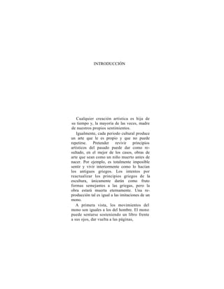INTRODUCCIÓN




   Cualquier creación artística es hija de
su tiempo y, la mayoría de las veces, madre
de nuestros propios sentimientos.
   Igualmente, cada periodo cultural produce
un arte que le es propio y que no puede
repetirse.   Pretender     revivir    principios
artísticos del pasado puede dar como re-
sultado, en el mejor de los casos, obras de
arte que sean como un niño muerto antes de
nacer. Por ejemplo, es totalmente imposible
sentir y vivir interiormente como lo hacían
los antiguos griegos. Los intentos por
reactualizar los principios griegos de la
escultura, únicamente darán como fruto
formas semejantes a las griegas, pero la
obra estará muerta eternamente. Una re-
producción tal es igual a las imitaciones de un
mono.
   A primera vista, los movimientos del
mono son iguales a los del hombre. El mono
puede sentarse sosteniendo un libro frente
a sus ojos, dar vuelta a las páginas,
 