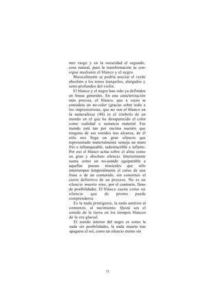 mer rasgo y en la oscuridad el segundo,
cosa natural, pues la transformación se con-
sigue mediante el blanco y el negro.
   Musicalmente se podría asociar el verde
absoluto a los tonos tranquilos, alargados y
semi-profundos del violín.
   El blanco y el negro han sido ya definidos
en líneas generales. En una caracterización
más precisa, el blanco, que a veces se
considera un no-color (gracias sobre todo a
los impresionistas, que no ven el blanco en
la naturaleza) (40) es el símbolo de un
mundo en el que ha desaparecido el color
como cualidad o sustancia material. Ese
mundo está tan por encima nuestro que
ninguno de sus sonidos nos alcanza, de él
sólo nos llega un gran silencio que
representado materialmente semeja un muro
frío e infranqueable, indestructible e infinito.
Por eso el blanco actúa sobre el alma como
un gran y absoluto silencio. Interiormente
suena como un no-sonido equiparable a
aquellas pausas musicales que sólo
interrumpen temporalmente el curso de una
frase o de un contenido, sin constituir el
cierre definitivo de un proceso. No es un
silencio muerto sino, por el contrario, lleno
de posibilidades. El blanco suena como un
silencio     que      de     pronto      puede
comprenderse.
   Es la nada primigenia, la nada anterior al
comienzo, al nacimiento. Quizá sea el
sonido de la tierra en los tiempos blancos
de la era glacial.
   El sonido interior del negro es como la
nada sin posibilidades, la nada muerta tras
apagarse el sol, como un silencio eterno sin




                      73
 