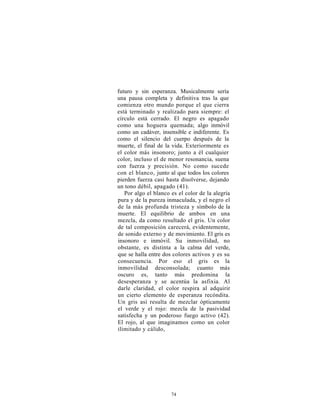 futuro y sin esperanza. Musicalmente sería
una pausa completa y definitiva tras la que
comienza otro mundo porque el que cierra
está terminado y realizado para siempre: el
círculo está cerrado. El negro es apagado
como una hoguera quemada; algo inmóvil
como un cadáver, insensible e indiferente. Es
como el silencio del cuerpo después de la
muerte, el final de la vida. Exteriormente es
el color más insonoro; junto a él cualquier
color, incluso el de menor resonancia, suena
con fuerza y precisión. No como sucede
con el blanco, junto al que todos los colores
pierden fuerza casi hasta disolverse, dejando
un tono débil, apagado (41).
   Por algo el blanco es el color de la alegría
pura y de la pureza inmaculada, y el negro el
de la más profunda tristeza y símbolo de la
muerte. El equilibrio de ambos en una
mezcla, da como resultado el gris. Un color
de tal composición carecerá, evidentemente,
de sonido externo y de movimiento. El gris es
insonoro e inmóvil. Su inmovilidad, no
obstante, es distinta a la calma del verde,
que se halla entre dos colores activos y es su
consecuencia. Por eso el gris es la
inmovilidad desconsolada; cuanto más
oscuro es, tanto más predomina la
desesperanza y se acentúa la asfixia. Al
darle claridad, el color respira al adquirir
un cierto elemento de esperanza recóndita.
Un gris así resulta de mezclar ópticamente
el verde y el rojo: mezcla de la pasividad
satisfecha y un poderoso fuego activo (42).
El rojo, al que imaginamos como un color
ilimitado y cálido,




                      74
 