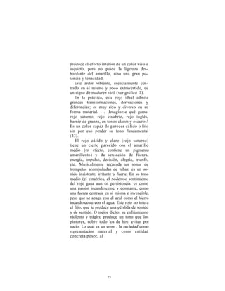 produce el efecto interior de un color vivo e
inquieto, pero no posee la ligereza des-
bordante del amarillo, sino una gran po-
tencia y tenacidad.
   Este ardor vibrante, esencialmente cen-
trado en sí mismo y poco extravertido, es
un signo de madurez viril (ver gráfico II).
   En la práctica, este rojo ideal admite
grandes transformaciones, derivaciones y
diferencias; es muy rico y diverso en su
forma material. . . ¡Imagínese qué gama:
rojo saturno, rojo cinabrio, rojo inglés,
barniz de granza, en tonos claros y oscuros!
Es un color capaz de parecer cálido o frío
sin por eso perder su tono fundamental
(43).
   El rojo cálido y claro (rojo saturno)
tiene un cierto parecido con el amarillo
medio (en efecto, contiene un pigmento
amarillento) y da sensación de fuerza,
energía, impulso, decisión, alegría, triunfo,
etc. Musicalmente recuerda un sonar de
trompetas acompañadas de tubas; es un so-
nido insistente, irritante y fuerte. En su tono
medio (el cinabrio), el poderoso sentimiento
del rojo gana aun en persistencia: es como
una pasión incandescente y constante, como
una fuerza centrada en sí misma e invencible,
pero que se apaga con el azul como el hierro
incandescente con el agua. Este rojo no tolera
el frío, que le produce una pérdida de sonido
y de sentido. O mejor dicho: su enfriamiento
violento y trágico produce un tono que los
pintores, sobre todo los de hoy, evitan por
sucio. Lo cual es un error : la suciedad como
representación material y como entidad
concreta posee, al




                      75
 