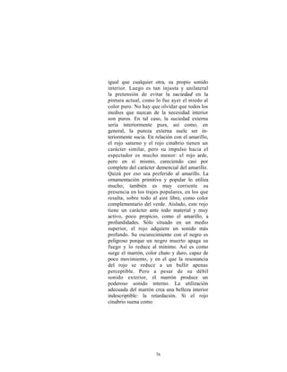 igual que cualquier otra, su propio sonido
interior. Luego es tan injusta y unilateral
la pretensión de evitar la suciedad en la
pintura actual, como lo fue ayer el miedo al
color puro. No hay que olvidar que todos los
medios que nazcan de la necesidad interior
son puros. En tal caso, la suciedad externa
sería interiormente pura, así como, en
general, la pureza externa suele ser in-
teriormente sucia. En relación con el amarillo,
el rojo saturno y el rojo cinabrio tienen un
carácter similar, pero su impulso hacia el
espectador es mucho menor: el rojo arde,
pero en sí mismo, careciendo casi por
completo del carácter demencial del amarillo.
Quizá por eso sea preferido al amarillo. La
ornamentación primitiva y popular lo utiliza
mucho; también es muy corriente su
presencia en los trajes populares, en los que
resalta, sobre todo al aire libre, como color
complementario del verde. Aislado, este rojo
tiene un carácter ante todo material y muy
activo, poco propicio, como el amarillo, a
profundidades. Sólo situado en un medio
superior, el rojo adquiere un sonido más
profundo. Su oscurecimiento con el negro es
peligroso porque un negro muerto apaga su
fuego y lo reduce al mínimo. Así es como
surge el marrón, color chato y duro, capaz de
poco movimiento, y en el que la resonancia
del rojo se reduce a un bullir apenas
perceptible. Pero a pesar de su débil
sonido exterior, el marrón produce un
poderoso sonido interno. La utilización
adecuada del marrón crea una belleza interior
indescriptible: la retardación. Si el rojo
cinabrio suena como




                      76
 