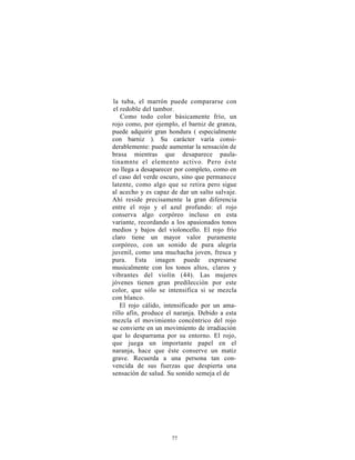 la tuba, el marrón puede compararse con
el redoble del tambor.
    Como todo color básicamente frío, un
rojo como, por ejemplo, el barniz de granza,
puede adquirir gran hondura ( especialmente
con barniz ). Su carácter varía consi-
derablemente: puede aumentar la sensación de
brasa mientras que desaparece paula-
tinamnte el elemento activo. Pero éste
no llega a desaparecer por completo, como en
el caso del verde oscuro, sino que permanece
latente, como algo que se retira pero sigue
al acecho y es capaz de dar un salto salvaje.
Ahí reside precisamente la gran diferencia
entre el rojo y el azul profundo: el rojo
conserva algo corpóreo incluso en esta
variante, recordando a los apasionados tonos
medios y bajos del violoncello. El rojo frío
claro tiene un mayor valor puramente
corpóreo, con un sonido de pura alegría
juvenil, como una muchacha joven, fresca y
pura. Esta imagen puede expresarse
musicalmente con los tonos altos, claros y
vibrantes del violín (44). Las mujeres
jóvenes tienen gran predilección por este
color, que sólo se intensifica si se mezcla
con blanco.
   El rojo cálido, intensificado por un ama-
rillo afín, produce el naranja. Debido a esta
mezcla el movimiento concéntrico del rojo
se convierte en un movimiento de irradiación
que lo desparrama por su entorno. El rojo,
que juega un importante papel en el
naranja, hace que éste conserve un matiz
grave. Recuerda a una persona tan con-
vencida de sus fuerzas que despierta una
sensación de salud. Su sonido semeja el de




                     77
 