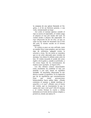 la campana de una iglesia llamando al Án-
gelus, o el de un barítono potente, o una
viola, interpretando un largo.
   Así como el naranja aparece cuando el
rojo se acerca al espectador, el violeta surge
al alejarse el rojo por medio del azul. El
violeta tiende a alejarse del espectador. El
rojo subyacente ha de ser frío, ya que su
calor no hay modo de mezclarlo con el frío
del azul; lo mismo sucede en el terreno
espiritual.
   El violeta es pues un rojo enfriado, tanto
en sentido físico como psíquico, por eso tiene
algo de enfermizo, apagado (como la
escoria) y triste. No sin razón se considera
que es un color adecuado para vestidos de
ancianas. Los chinos lo utilizan como color de
luto. El violeta recuerda al sonido del corno
inglés o de la gaita y, cuando es profundo, a
los tonos bajos de los instrumentos de
madera (por ejemplo, al fagot) (45).
   Los dos últimos colores mencionados
como resultantes de combinar el rojo con
amarillo o con azul, tienen un equilibrio
inestable. Al mezclarlos observamos la ten-
dencia a perder el equilibrio. Es la impresión
que da un equilibrista que constantemente
tiene       que      tomar       precauciones
balanceándose hacia ambos lados. ¿Dónde
comienza el naranja y dónde terminan el
amarillo y el rojo? ¿Dónde está el límite
del violeta, qué es exactamente lo que le
separa del rojo o del azul? (46) El naranja
y el violeta forman la cuarta y última
antinomia en el reino de los colores simples y
primitivos; desde una óptica fí-




                     78
 