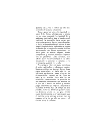 ponerse serio, pero el sentido de estos mo-
 vimientos le es ajeno totalmente.
   Hay, a pesar de esto, otra igualdad ex-
terior de las formas artísticas que se asienta
en una gran necesidad. La igualdad de la
aspiración espiritual en todo el medio moral-
espiritual, la aspiración hacia metas que,
perseguidas primero, fueron luego olvidadas;
es decir, la igualdad del sentir interno de todo
un periodo puede llevar lógicamente al empleo
de formas que en un periodo anterior sirvieron
positivamente a las mismas aspiraciones. Así
nació parte de nuestra simpatía, nuestra
comprensión y nuestro parentesco espiritual
con los primitivos. Como nosotros, esos
artistas puros buscaron reflejar en sus obras
únicamente lo esencial: la renuncia a lo
contingente apareció por sí sola.
   A pesar de su valor, este punto importante
de unión espiritual no es más que un aspecto.
Nuestro espíritu, que después de una larga
etapa materialista se halla aún en los
inicios de su despertar, posee gérmenes de
desesperación, carente de fe. falto de
meta y de sentido. Pero aún no ha
terminado completamente la pesadilla de
las tendencias materialistas que hicieron de
la vida en el mundo un penoso y absurdo
juego. El espíritu que empieza a despertar se
encuentra todavía bajo el influjo de esta
pesadilla. Sólo una débil luz aparece como
un diminuto punto en un gran círculo
negro. Es únicamente un presentimiento que
el espíritu no se arriesga a mirar, pues se
pregunta si la luz es sólo un sueño y el
círculo negro la realidad.




                       8
 
