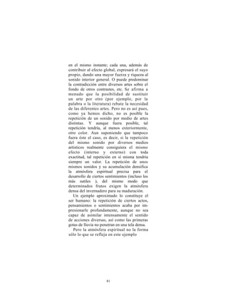 en el mismo instante; cada una, además de
contribuir al efecto global, expresará el suyo
propio, dando una mayor fuerza y riqueza al
sonido interior general. O puede predominar
la contradicción entre diversos artes sobre el
fondo de otros contrastes, etc. Se afirma a
menudo que la posibilidad de sustituir
un arte por otro (por ejemplo, por la
palabra o la literatura) rebate la necesidad
de las diferentes artes. Pero no es así pues,
como ya hemos dicho, no es posible la
repetición de un sonido por medio de artes
distintas. Y aunque fuera posible, tal
repetición tendría, al menos exteriormente,
otro color. Aun suponiendo que tampoco
fuera éste el caso, es decir, si la repetición
del mismo sonido por diversos medios
artísticos realmente consiguiera el mismo
efecto (interno y externo) con toda
exactitud, tal repetición en sí misma tendría
siempre un valor. La repetición de unos
mismos sonidos y su acumulación densifica
la atmósfera espiritual precisa para el
desarrollo de ciertos sentimientos (incluso los
más sutiles ), del mismo modo que
determinados frutos exigen la atmósfera
densa del invernadero para su maduración.
   Un ejemplo aproximado lo constituye el
ser humano: la repetición de ciertos actos,
pensamientos o sentimientos acaba por im-
presionarle profundamente, aunque no sea
capaz de asimilar intensamente el sentido
de acciones diversas, así como las primeras
gotas de lluvia no penetran en una tela densa.
   Pero la atmósfera espiritual no la forma
sólo lo que se refleja en este ejemplo




                      81
 