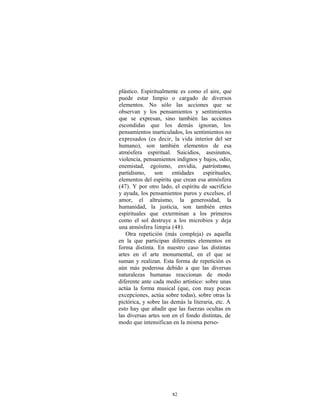 plástico. Espiritualmente es como el aire, que
puede estar limpio o cargado de diversos
elementos. No sólo las acciones que se
observan y los pensamientos y sentimientos
que se expresan, sino también las acciones
escondidas que los demás ignoran, los
pensamientos inarticulados, los sentimientos no
expresados (es decir, la vida interior del ser
humano), son también elementos de esa
atmósfera espiritual. Suicidios, asesinatos,
violencia, pensamientos indignos y bajos, odio,
enemistad, egoísmo, envidia, patriotismo,
partidismo,     son    entidades     espirituales,
elementos del espíritu que crean esa atmósfera
(47). Y por otro lado, el espíritu de sacrificio
y ayuda, los pensamientos puros y excelsos, el
amor, el altruismo, la generosidad, la
humanidad, la justicia, son también entes
espirituales que exterminan a los primeros
como el sol destruye a los microbios y deja
una atmósfera limpia (48).
   Otra repetición (más compleja) es aquella
en la que participan diferentes elementos en
forma distinta. En nuestro caso las distintas
artes en el arte monumental, en el que se
suman y realizan. Esta forma de repetición es
aún más poderosa debido a que las diversas
naturalezas humanas reaccionan de modo
diferente ante cada medio artístico: sobre unas
actúa la forma musical (que, con muy pocas
excepciones, actúa sobre todas), sobre otras la
pictórica, y sobre las demás la literaria, etc. A
esto hay que añadir que las fuerzas ocultas en
las diversas artes son en el fondo distintas, de
modo que intensifican en la misma perso-




                       82
 