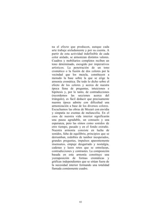 na el efecto que producen, aunque cada
arte trabaje aisladamente y por su cuenta. A
partir de esta actividad indefinible de cada
color aislado, se armonizan distintos valores.
Cuadros y mobiliarios completos reciben un
tono determinado, escogido por imperativos
artísticos. La penetración de un tono
cromático o la fusión de dos colores por la
vecindad que los mezcla, constituyen a
menudo la base sobre la que se erige la
armonía cromática. De todo lo dicho sobre el
efecto de los colores y acerca de nuestra
época llena de preguntas, intuiciones e
hipótesis y, por lo tanto, de contradicciones
(recordemos las secciones acerca del
triángulo), es fácil deducir que precisamente
nuestra época admite con dificultad una
armonización a base de los diversos colores.
Escuchamos las obras de Mozart con envidia
y simpatía no exentas de melancolía. En el
caos de nuestra vida interior significarán
una pausa agradable, un consuelo y una
esperanza, pero las oímos como sonidos de
otro tiempo, pasado y en el fondo extraño.
Nuestra armonía consiste en lucha de
sonidos, falta de equilibrio, principios que se
derrumban, redobles de tambor inesperados,
grandes preguntas, impulsos aparentemente
insensatos, empuje desgarrado y nostalgia,
cadenas y lazos retos que se entrelazan,
contradicciones y contrastes. La composición
basada en esta armonía constituye una
yuxtaposición de formas cromáticas y
gráficas independientes que se sitúan fuera de
la necesidad interior formando una totalidad
llamada comúnmente cuadro.




                      83
 