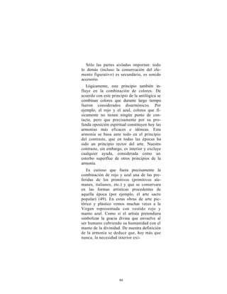 Sólo las partes aisladas importan: todo
lo demás (incluso la conservación del ele-
mento figurativo) es secundario, es sonido
accesorio.
   Lógicamente, este principio también in-
fluye en la combinación de colores. De
acuerdo con este principio de la antilógica se
combinan colores que durante largo tiempo
fueron considerados disarmónicos. Por
ejemplo, el rojo y el azul, colores que fí-
sicamente no tienen ningún punto de con-
tacto, pero que precisamente por su pro-
funda oposición espiritual constituyen hoy las
armonías más eficaces e idóneas. Esta
armonía se basa ante todo en el principio
del contraste, que en todas las épocas ha
sido un principio rector del arte. Nuestro
contraste, sin embargo, es interior y excluye
cualquier ayuda, considerada como un
estorbo superflue de otros principios de la
armonía.
   Es curioso que fuera precisamente la
combinación de rojo y azul una de las pre-
feridas de los primitivos (primitivos ale-
manes, italianos, etc.) y que se conservara
en las formas artísticas procedentes de
aquella época (por ejemplo, el arte sacro
popular) (49). En estas obras de arte pic-
tórico y plástico vemos muchas veces a la
Virgen representada con vestido rojo y
manto azul. Como si el artista pretendiera
simbolizar la gracia divina que envuelve al
ser humano cubriendo su humanidad con el
manto de la divinidad. De nuestra definición
de la armonía se deduce que, hoy más que
nunca, la necesidad interior exi-




                     84
 