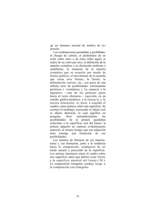ge un inmenso arsenal de medios de ex-
 presión.
   Las combinaciones permitidas y prohibidas,
el choque de colores, el predominio de un
color sobre otros o de éstos sobre aquél, el
realce de un color por otro, la definición de la
mancha cromática o su disolución uniforme y
multiforme, la retención de la mancha
cromática que se resuelve por medio de
límites gráficos, el movimiento de la mancha
que cruza esos límites, la fusión, la
delimitación estricta, etc., son parte de una
infinita serie de posibilidades estrictamente
pictóricas ( =cromáticas ). La renuncia a lo
figurativo —uno de los primeros pasos
hacia el reino abstracto— equivalía, en un
sentido gráfico-pictórico, a la renuncia a la
tercera dimensión: es decir, a concebir el
cuadro como pintura sobre una superficie. Se
excluyó el modelaje, acercando el objeto real
al objeto abstracto, lo cual significó un
progreso.     Pero     automáticamente       las
posibilidades de la pintura quedaban
reducidas a la superficie real del lienzo: la
pintura adquirió un carácter evidentemente
material, al mismo tiempo que esa reducción
traía consigo una limitación de sus
posibilidades.
   Los intentos de liberarse de ese materia-
lismo y esa limitación, junto a la tendencia
hacia la composición, condujeron de un
modo natural a prescindir de la superficie.
Los artistas intentaron situar el cuadro sobre
una superficie ideal que debían crear frente
a la superficie material del lienzo ( 50 ).
La composición triangular condujo luego a
la composición con triángulos




                      85
 