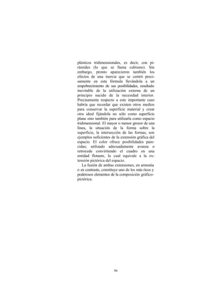 plásticos tridimensionales, es decir, con pi-
rámides (lo que se llama cubismo). Sin
embargo, pronto aparecieron también los
efectos de una inercia que se centró preci-
samente en esta fórmula llevándola a un
empobrecimiento de sus posibilidades, resultado
inevitable de la utilización externa de un
principio nacido de la necesidad interior.
Precisamente respecto a este importante caso
habría que recordar que existen otros medios
para conservar la superficie material y crear
otra ideal fijándola no sólo como superficie
plana sino también para utilizarla como espacio
tridimensional. El mayor o menor grosor de una
línea, la situación de la forma sobre la
superficie, la intersección de las formas, son
ejemplos suficientes de la extensión gráfica del
espacio. El color ofrece posibilidades pare-
cidas; utilizado adecuadamente avanza o
retrocede convirtiendo el cuadro en una
entidad flotante, lo cual equivale a la ex-
tensión pictórica del espacio.
   La fusión de ambas extensiones, en armonía
o en contraste, constituye uno de los más ricos y
poderosos elementos de la composición gráfico-
pictórica.




                       86
 