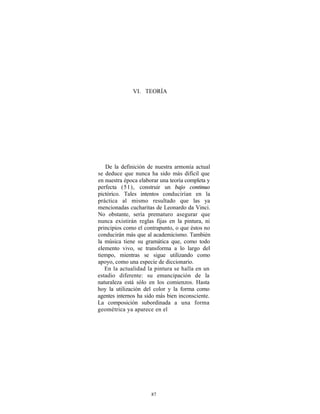 VI. TEORÍA




   De la definición de nuestra armonía actual
se deduce que nunca ha sido más difícil que
en nuestra época elaborar una teoría completa y
perfecta (51), construir un bajo continuo
pictórico. Tales intentos conducirían en la
práctica al mismo resultado que las ya
mencionadas cucharitas de Leonardo da Vinci.
No obstante, sería prematuro asegurar que
nunca existirán reglas fijas en la pintura, ni
principios como el contrapunto, o que éstos no
conducirán más que al academicismo. También
la música tiene su gramática que, como todo
elemento vivo, se transforma a lo largo del
tiempo, mientras se sigue utilizando como
apoyo, como una especie de diccionario.
   En la actualidad la pintura se halla en un
estadio diferente: su emancipación de la
naturaleza está sólo en los comienzos. Hasta
hoy la utilización del color y la forma como
agentes internos ha sido más bien inconsciente.
La composición subordinada a una forma
geométrica ya aparece en el




                      87
 