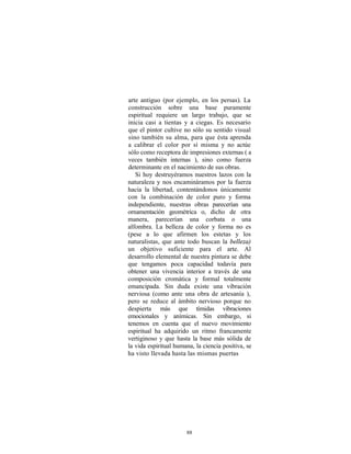 arte antiguo (por ejemplo, en los persas). La
construcción sobre una base puramente
espiritual requiere un largo trabajo, que se
inicia casi a tientas y a ciegas. Es necesario
que el pintor cultive no sólo su sentido visual
sino también su alma, para que ésta aprenda
a calibrar el color por sí misma y no actúe
sólo como receptora de impresiones externas ( a
veces también internas ), sino como fuerza
determinante en el nacimiento de sus obras.
   Si hoy destruyéramos nuestros lazos con la
naturaleza y nos encamináramos por la fuerza
hacia la libertad, contentándonos únicamente
con la combinación de color puro y forma
independiente, nuestras obras parecerían una
ornamentación geométrica o, dicho de otra
manera, parecerían una corbata o una
alfombra. La belleza de color y forma no es
(pese a lo que afirmen los estetas y los
naturalistas, que ante todo buscan la belleza)
un objetivo suficiente para el arte. Al
desarrollo elemental de nuestra pintura se debe
que tengamos poca capacidad todavía para
obtener una vivencia interior a través de una
composición cromática y formal totalmente
emancipada. Sin duda existe una vibración
nerviosa (como ante una obra de artesanía ),
pero se reduce al ámbito nervioso porque no
despierta más que tímidas vibraciones
emocionales y anímicas. Sin embargo, si
tenemos en cuenta que el nuevo movimiento
espiritual ha adquirido un ritmo francamente
vertiginoso y que hasta la base más sólida de
la vida espiritual humana, la ciencia positiva, se
ha visto llevada hasta las mismas puertas




                       88
 