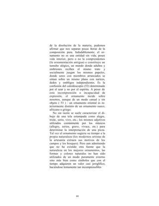 de la disolución de la materia, podemos
afirmar que nos separan pocas horas de la
composición pura. Indudablemente, el or-
namento no es una entidad sin vida; posee
vida interior, pero o no la comprendemos
(la ornamentación antigua) o constituye un
tumulto alógico, un mundo donde adultos y
embriones reciben el mismo trato y
socialmente juegan los mismos papeles,
donde seres con miembros arrancados se
sitúan sobre un mismo plano con narices,
dedos y ombligos independientes. Es la
confusión del caleidoscopio (52) determinada
por el azar y no por el espíritu. A pesar de
esta incomprensión o incapacidad de
expresión, el ornamento incide sobre
nosotros, aunque de un modo casual y sin
objeto ( 53 ) : un ornamento oriental es in-
teriormente distinto de un ornamento sueco,
africano o griego.
   No sin razón se suele caracterizar el di-
bujo de una tela estampada como alegre,
triste, serio, vivo, etc.; los mismos adjetivos
utilizados comúnmente por los músicos
(allegro, serios, grave, vivace, etc.) para
determinar la interpretación de una pieza.
Tal vez el ornamento sugiera su tiempo a la
propia naturaleza (los modernos artistas de
la artesanía extraen sus motivos de los
campos y los bosques). Pero aun admitiendo
que no ha existido otra fuente que la
naturaleza en los mejores ornamentos, las
formas y colores naturales no han sido
utilizados de un modo puramente externo
sino más bien como símbolos que con el
tiempo adquieren un valor casi jeroglífico,
haciéndose lentamente tan incomprensibles




                      89
 