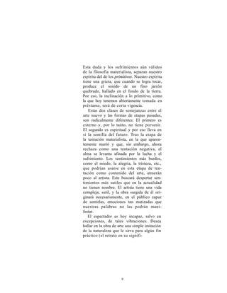 Esta duda y los sufrimientos aún válidos
de la filosofía materialista, separan nuestro
espíritu del de los primitivos. Nuestro espíritu
tiene una grieta, que cuando se logra tocar,
produce el sonido de un fino jarrón
quebrado, hallado en el fondo de la tierra.
Por eso, la inclinación a lo primitivo, como
la que hoy tenemos abiertamente tomada en
préstamo, será de corta vigencia.
   Estas dos clases de semejanzas entre el
arte nuevo y las formas de etapas pasadas,
son radicalmente diferentes. El primero es
externo y, por lo tanto, no tiene porvenir.
El segundo es espiritual y por eso lleva en
sí la semilla del futuro. Tras la etapa de
la tentación materialista, en la que aparen-
temente murió y que, sin embargo, ahora
rechaza como una tentación negativa, el
alma se levanta afinada por la lucha y el
sufrimiento. Los sentimientos más burdos,
como el miedo, la alegría, la tristeza, etc.,
que podrían usarse en esta etapa de ten-
tación como contenido del arte, atraerán
poco al artista. Este buscará despertar sen-
timientos más sutiles que en la actualidad
no tienen nombre. El artista tiene una vida
compleja, sutil, y la obra surgida de él ori-
ginará necesariamente, en el público capaz
de sentirlas, emociones tan matizadas que
nuestras palabras no las podrán mani-
festar.
   El espectador es hoy incapaz, salvo en
excepciones, de tales vibraciones. Desea
hallar en la obra de arte una simple imitación
de la naturaleza que le sirva para algún fin
práctico (el retrato en su signifi-




                       9
 